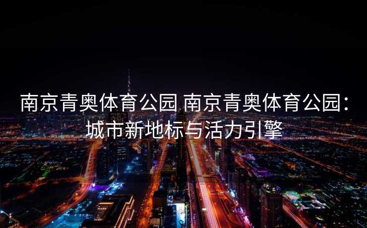 南京青奥体育公园 南京青奥体育公园：城市新地标与活力引擎